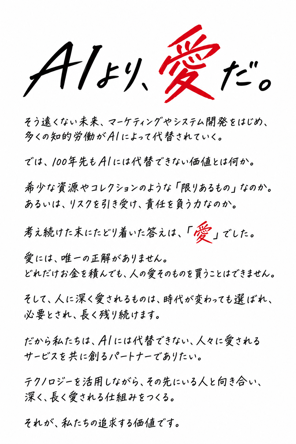 そう遠くない未来、マーケティングやシステム開発をはじめ、多くの知的労働がAIによって代替されていく。 では、100年先もAIには代替できない価値とは何か。 希少な資源やコレクションのような「限りあるもの」なのか。 あるいは、リスクを引き受け、責任を負う力なのか。 考え続けた末にたどり着いた答えは、**「愛」**でした。 愛には、唯一の正解がありません。 どれだけお金を積んでも、人の愛そのものを買うことはできません。 そして、人に深く愛されるものは、時代が変わっても選ばれ、必要とされ、長く残り続けます。 だから私たちは、AIには代替できない、人々に愛されるサービスを共に創るパートナーでありたい。 テクノロジーを活用しながら、その先にいる人と向き合い、 深く、長く愛される仕組みをつくる。 それが、私たちの追求する価値です。